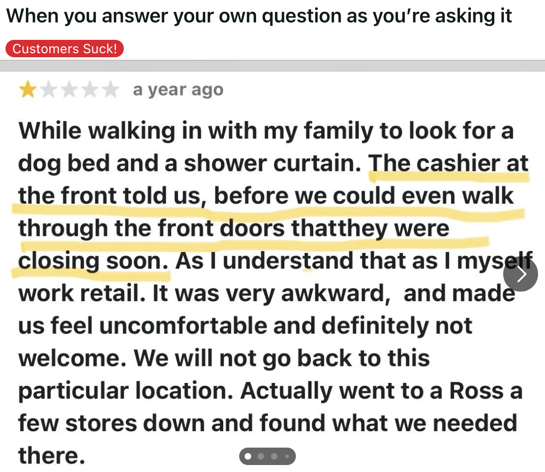 screenshot - When you answer your own question as you're asking it Customers Suck! a year ago While walking in with my family to look for a dog bed and a shower curtain. The cashier at the front told us, before we could even walk through the front doors t